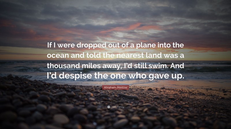 Abraham Maslow Quote: “If I were dropped out of a plane into the ocean and told the nearest land was a thousand miles away, I’d still swim. And I’d despise the one who gave up.”