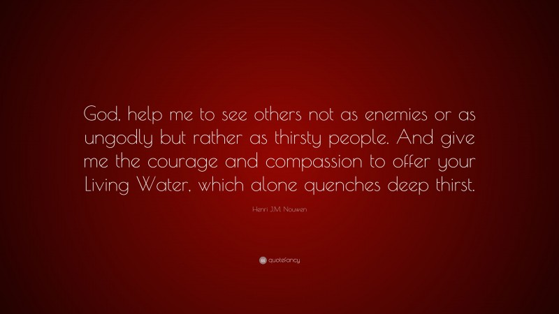 Henri J.M. Nouwen Quote: “God, help me to see others not as enemies or as ungodly but rather as thirsty people. And give me the courage and compassion to offer your Living Water, which alone quenches deep thirst.”