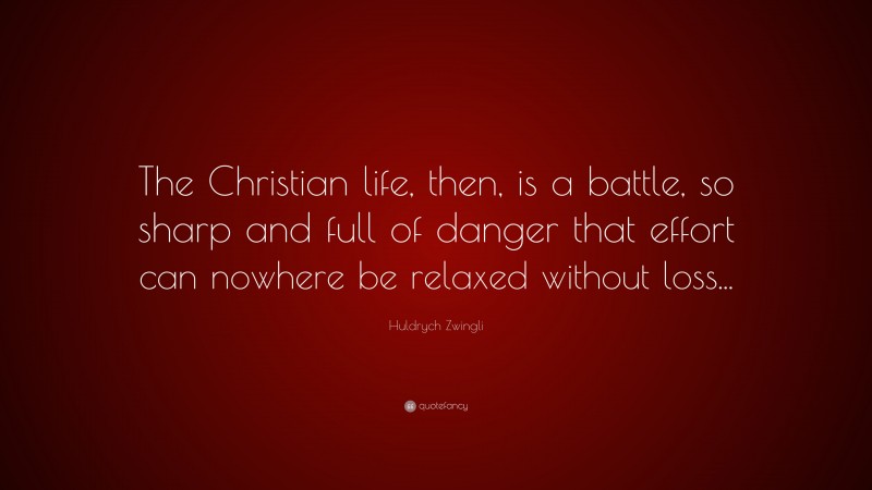 Huldrych Zwingli Quote: “The Christian life, then, is a battle, so sharp and full of danger that effort can nowhere be relaxed without loss...”