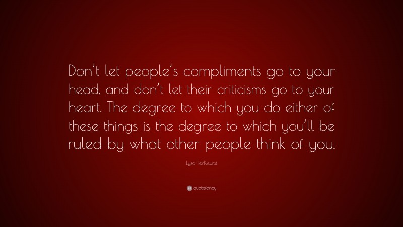 Lysa TerKeurst Quote: “Don’t let people’s compliments go to your head, and don’t let their criticisms go to your heart. The degree to which you do either of these things is the degree to which you’ll be ruled by what other people think of you.”