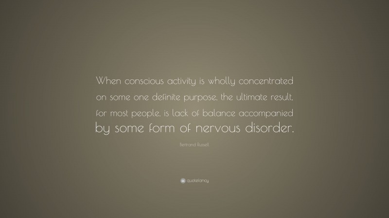 Bertrand Russell Quote: “When conscious activity is wholly concentrated on some one definite purpose, the ultimate result, for most people, is lack of balance accompanied by some form of nervous disorder.”