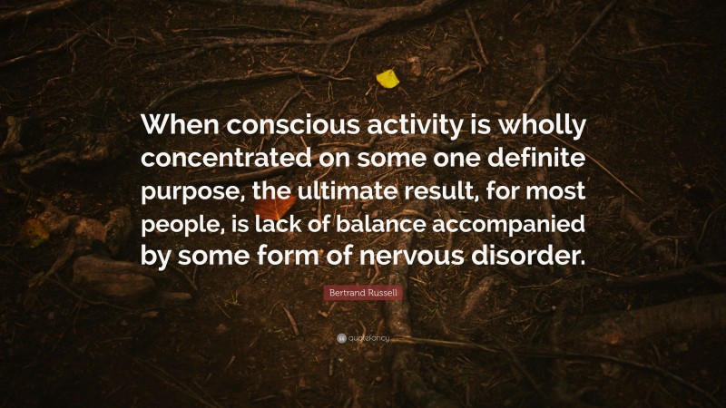 Bertrand Russell Quote: “When conscious activity is wholly concentrated on some one definite purpose, the ultimate result, for most people, is lack of balance accompanied by some form of nervous disorder.”