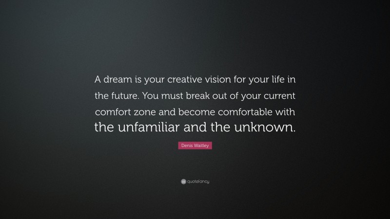 Denis Waitley Quote: “A dream is your creative vision for your life in the future. You must break out of your current comfort zone and become comfortable with the unfamiliar and the unknown.”