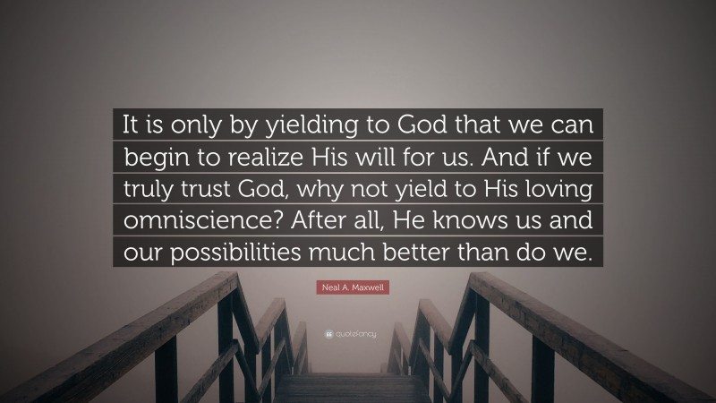 Neal A. Maxwell Quote: “It is only by yielding to God that we can begin to realize His will for us. And if we truly trust God, why not yield to His loving omniscience? After all, He knows us and our possibilities much better than do we.”