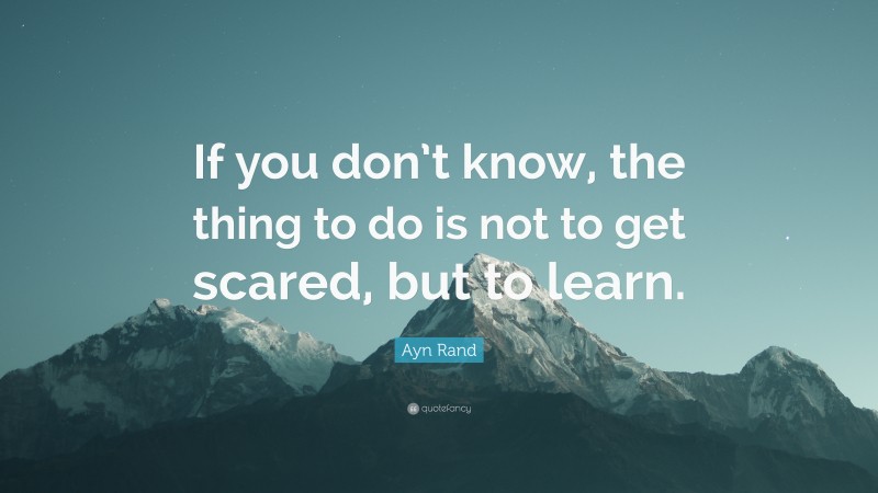 Ayn Rand Quote: “If you don’t know, the thing to do is not to get scared, but to learn.”
