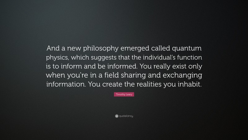 Timothy Leary Quote: “And a new philosophy emerged called quantum physics, which suggests that the individual’s function is to inform and be informed. You really exist only when you’re in a field sharing and exchanging information. You create the realities you inhabit.”