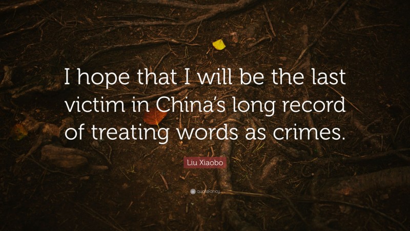 Liu Xiaobo Quote: “I hope that I will be the last victim in China’s long record of treating words as crimes.”