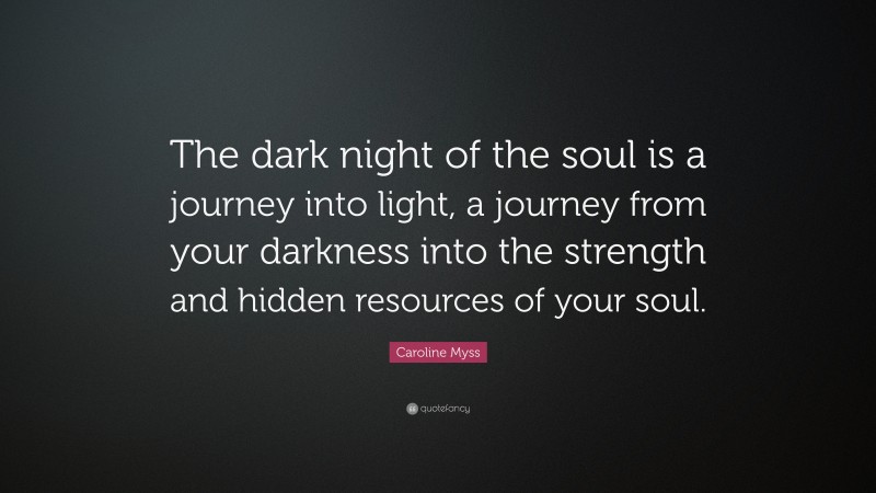 Caroline Myss Quote: “The dark night of the soul is a journey into light, a journey from your darkness into the strength and hidden resources of your soul.”