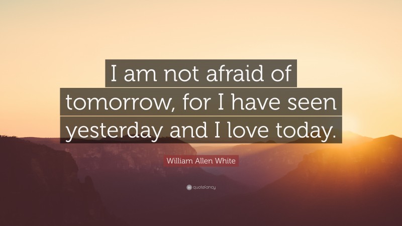 William Allen White Quote: “I am not afraid of tomorrow, for I have seen yesterday and I love today.”