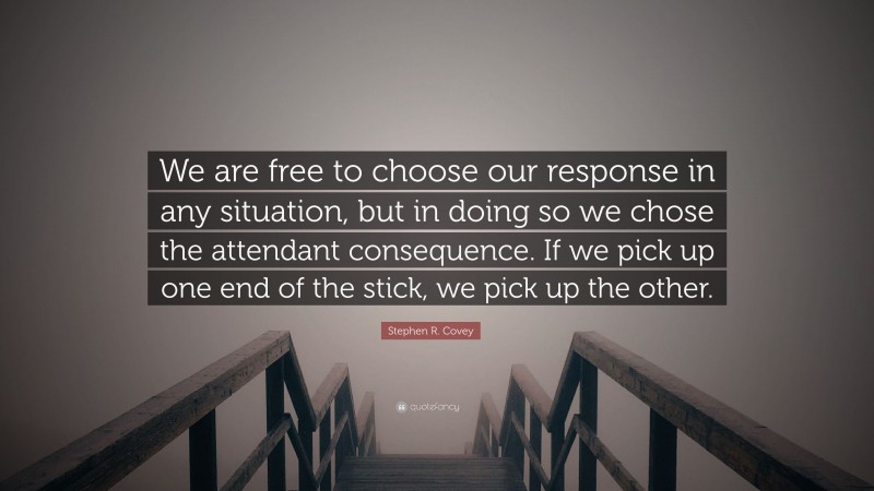 Stephen R. Covey Quote: “We are free to choose our response in any situation, but in doing so we chose the attendant consequence. If we pick up one end of the stick, we pick up the other.”
