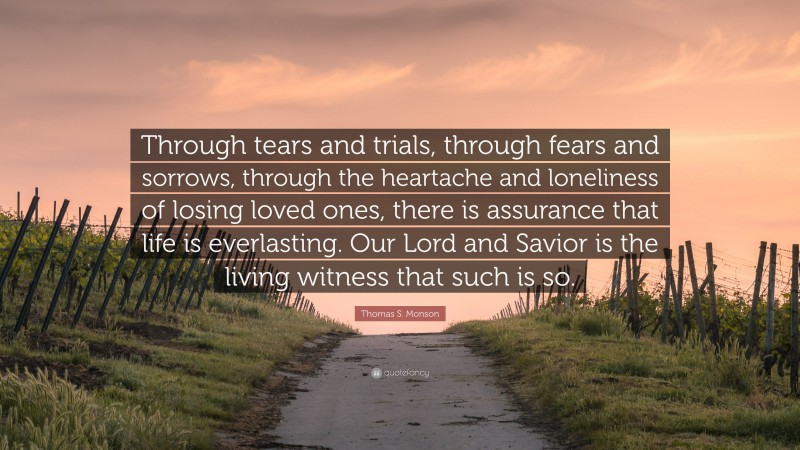 Thomas S. Monson Quote: “Through tears and trials, through fears and sorrows, through the heartache and loneliness of losing loved ones, there is assurance that life is everlasting. Our Lord and Savior is the living witness that such is so.”