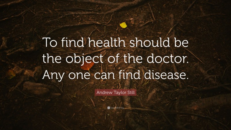 Andrew Taylor Still Quote: “To find health should be the object of the doctor. Any one can find disease.”