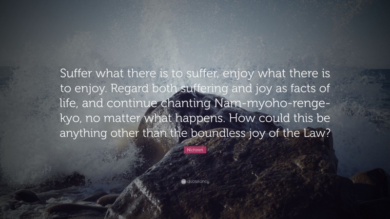 Nichiren Quote: “Suffer what there is to suffer, enjoy what there is to enjoy. Regard both suffering and joy as facts of life, and continue chanting Nam-myoho-renge-kyo, no matter what happens. How could this be anything other than the boundless joy of the Law?”
