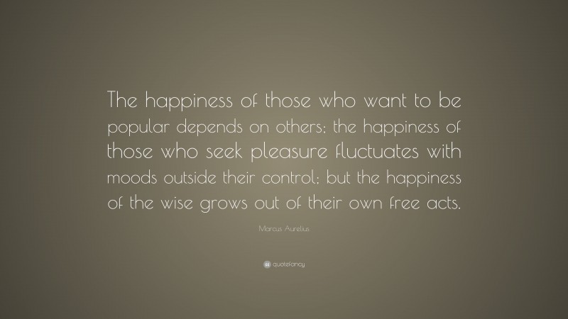 Marcus Aurelius Quote: “The happiness of those who want to be popular depends on others; the happiness of those who seek pleasure fluctuates with moods outside their control; but the happiness of the wise grows out of their own free acts.”