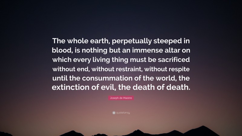 Joseph de Maistre Quote: “The whole earth, perpetually steeped in blood, is nothing but an immense altar on which every living thing must be sacrificed without end, without restraint, without respite until the consummation of the world, the extinction of evil, the death of death.”