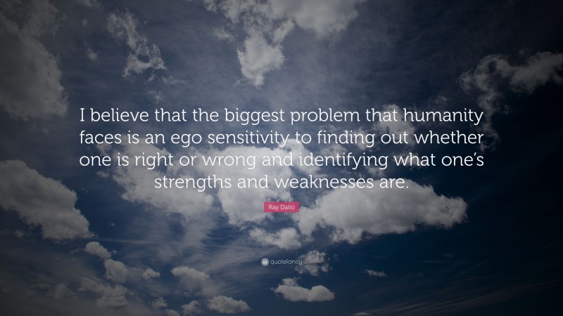 Ray Dalio Quote: “I believe that the biggest problem that humanity faces is an ego sensitivity to finding out whether one is right or wrong and identifying what one’s strengths and weaknesses are.”