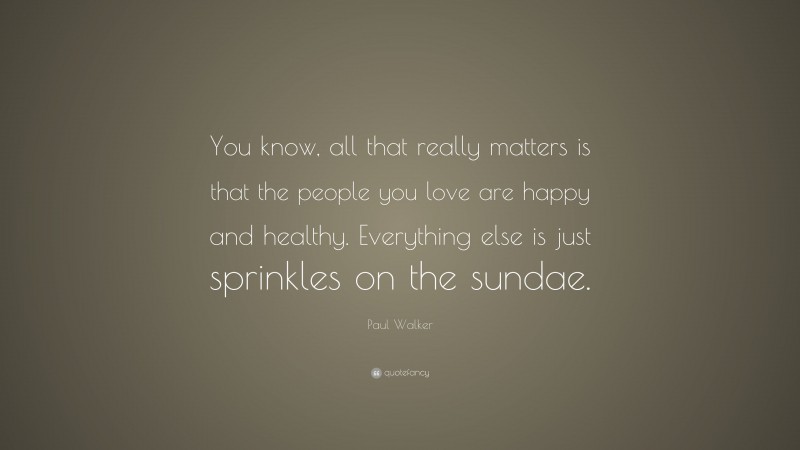 Paul Walker Quote: “You know, all that really matters is that the people you love are happy and healthy. Everything else is just sprinkles on the sundae.”