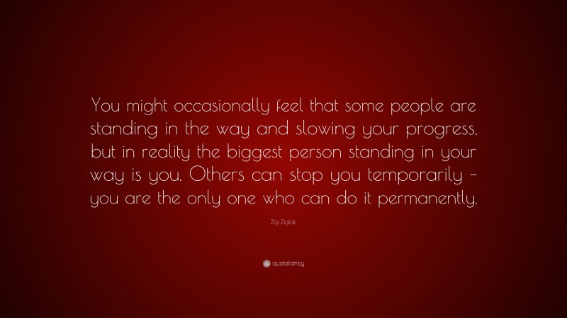Zig Ziglar Quote: “You might occasionally feel that some people are standing in the way and slowing your progress, but in reality the biggest person standing in your way is you. Others can stop you temporarily – you are the only one who can do it permanently.”