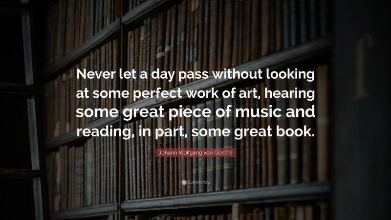 Johann Wolfgang von Goethe Quote: “Never let a day pass without looking at some perfect work of art, hearing some great piece of music and reading, in part, some great book.”