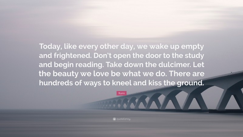 Rumi Quote: “Today, like every other day, we wake up empty and frightened. Don’t open the door to the study and begin reading. Take down the dulcimer. Let the beauty we love be what we do. There are hundreds of ways to kneel and kiss the ground.”