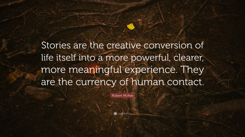 Robert McKee Quote: “Stories are the creative conversion of life itself into a more powerful, clearer, more meaningful experience. They are the currency of human contact.”