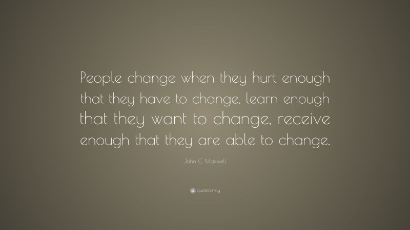 John C. Maxwell Quote: “People change when they hurt enough that they have to change, learn enough that they want to change, receive enough that they are able to change.”