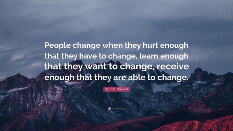 John C. Maxwell Quote: “People change when they hurt enough that they have to change, learn enough that they want to change, receive enough that they are able to change.”
