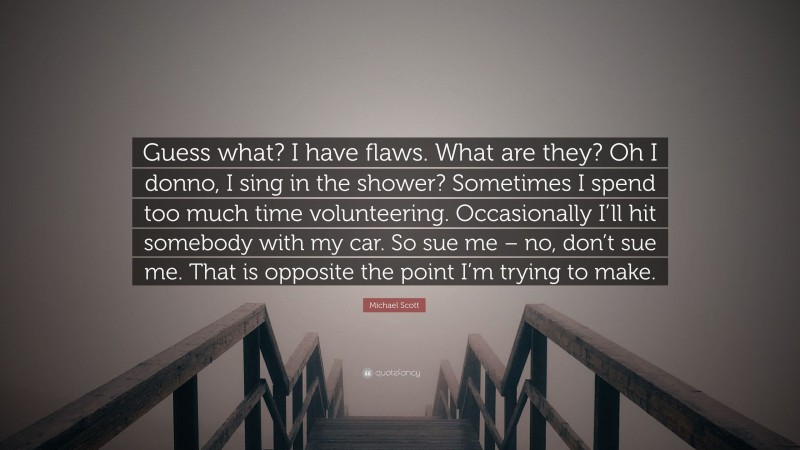 Michael Scott Quote: “Guess what? I have flaws. What are they? Oh I donno, I sing in the shower? Sometimes I spend too much time volunteering. Occasionally I’ll hit somebody with my car. So sue me – no, don’t sue me. That is opposite the point I’m trying to make.”