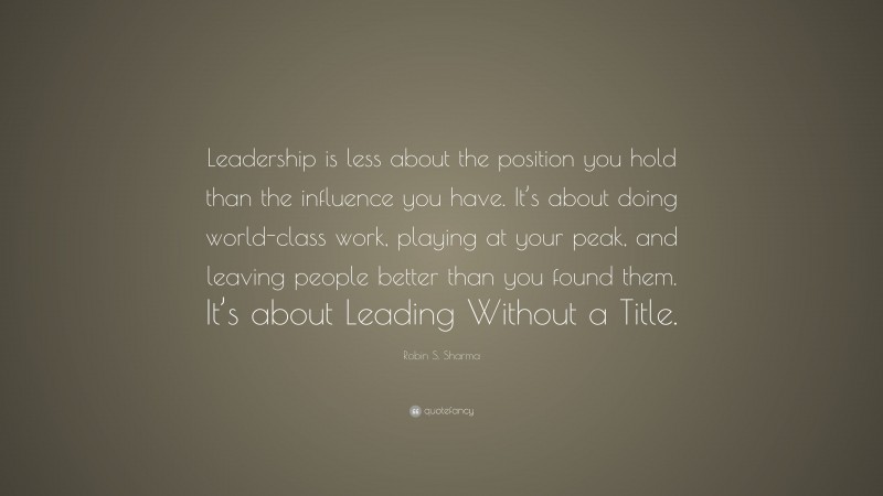 Robin S. Sharma Quote: “Leadership is less about the position you hold than the influence you have. It’s about doing world-class work, playing at your peak, and leaving people better than you found them. It’s about Leading Without a Title.”