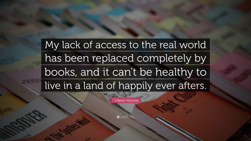 Colleen Hoover Quote: “My lack of access to the real world has been replaced completely by books, and it can’t be healthy to live in a land of happily ever afters.”