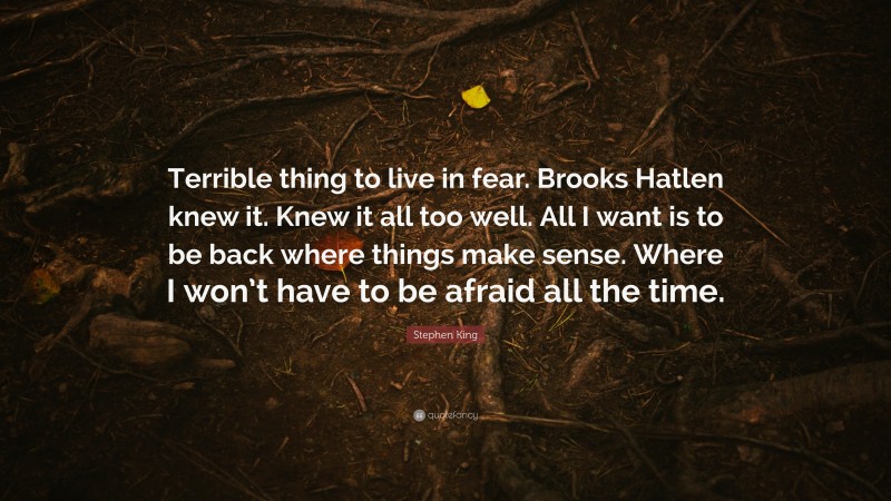 Stephen King Quote: “Terrible thing to live in fear. Brooks Hatlen knew it. Knew it all too well. All I want is to be back where things make sense. Where I won’t have to be afraid all the time.”