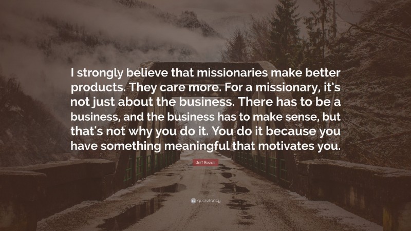 Jeff Bezos Quote: “I strongly believe that missionaries make better products. They care more. For a missionary, it’s not just about the business. There has to be a business, and the business has to make sense, but that's not why you do it. You do it because you have something meaningful that motivates you.”