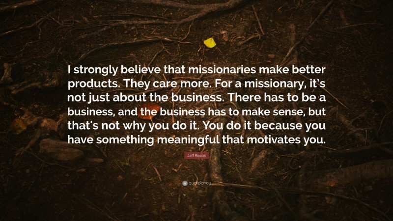 Jeff Bezos Quote: “I strongly believe that missionaries make better products. They care more. For a missionary, it’s not just about the business. There has to be a business, and the business has to make sense, but that's not why you do it. You do it because you have something meaningful that motivates you.”