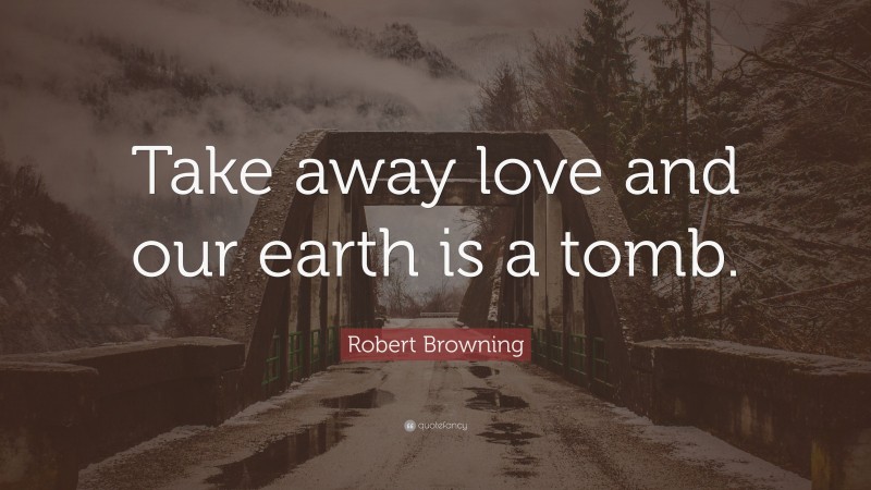 Robert Browning Quote: “Take away love and our earth is a tomb.”