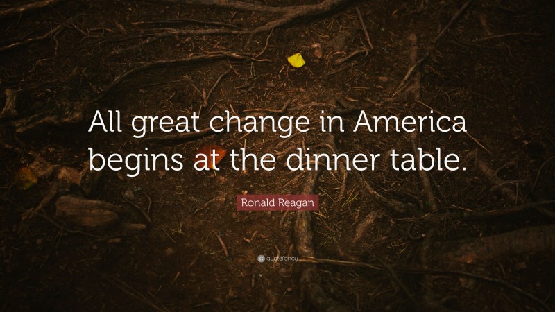 Ronald Reagan Quote: “All great change in America begins at the dinner table.”
