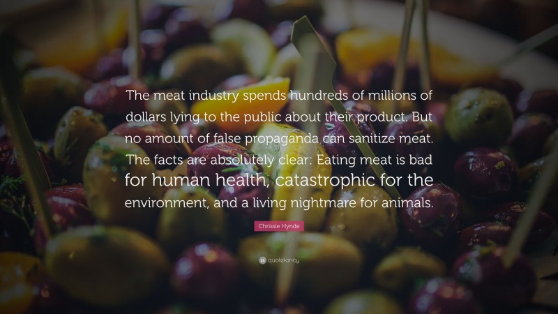 Chrissie Hynde Quote: “The meat industry spends hundreds of millions of dollars lying to the public about their product. But no amount of false propaganda can sanitize meat. The facts are absolutely clear: Eating meat is bad for human health, catastrophic for the environment, and a living nightmare for animals.”
