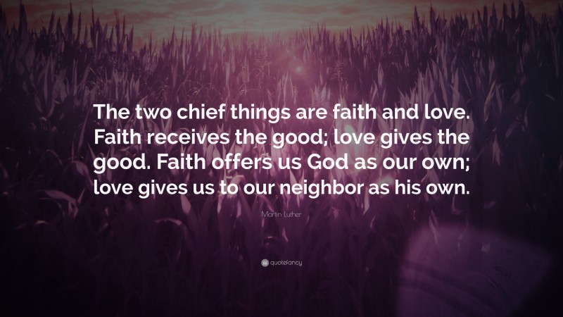 Martin Luther Quote: “The two chief things are faith and love. Faith receives the good; love gives the good. Faith offers us God as our own; love gives us to our neighbor as his own.”