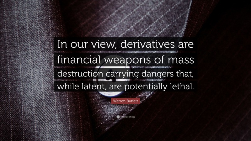 Warren Buffett Quote: “In our view, derivatives are financial weapons of mass destruction carrying dangers that, while latent, are potentially lethal.”
