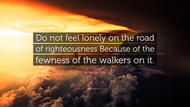 Ali ibn Abi Talib Quote: “Do not feel lonely on the road of righteousness Because of the fewness of the walkers on it.”