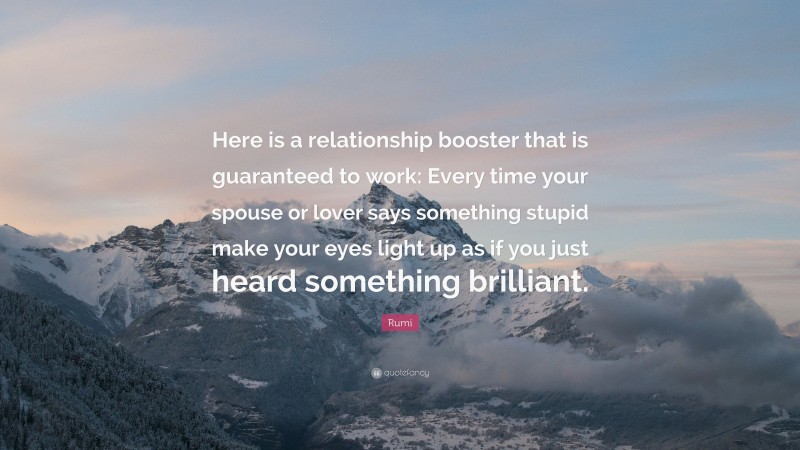 Rumi Quote: “Here is a relationship booster that is guaranteed to work: Every time your spouse or lover says something stupid make your eyes light up as if you just heard something brilliant.”