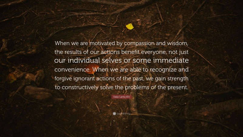 Dalai Lama XIV Quote: “When we are motivated by compassion and wisdom, the results of our actions benefit everyone, not just our individual selves or some immediate convenience. When we are able to recognize and forgive ignorant actions of the past, we gain strength to constructively solve the problems of the present.”