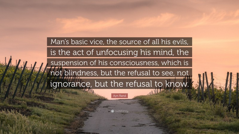 Ayn Rand Quote: “Man’s basic vice, the source of all his evils, is the act of unfocusing his mind, the suspension of his consciousness, which is not blindness, but the refusal to see, not ignorance, but the refusal to know.”