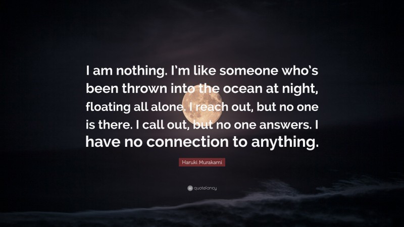 Haruki Murakami Quote: “I am nothing. I’m like someone who’s been thrown into the ocean at night, floating all alone. I reach out, but no one is there. I call out, but no one answers. I have no connection to anything.”
