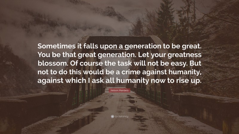 Nelson Mandela Quote: “Sometimes it falls upon a generation to be great. You be that great generation. Let your greatness blossom. Of course the task will not be easy. But not to do this would be a crime against humanity, against which I ask all humanity now to rise up.”