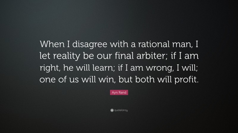 Ayn Rand Quote: “When I disagree with a rational man, I let reality be our final arbiter; if I am right, he will learn; if I am wrong, I will; one of us will win, but both will profit.”