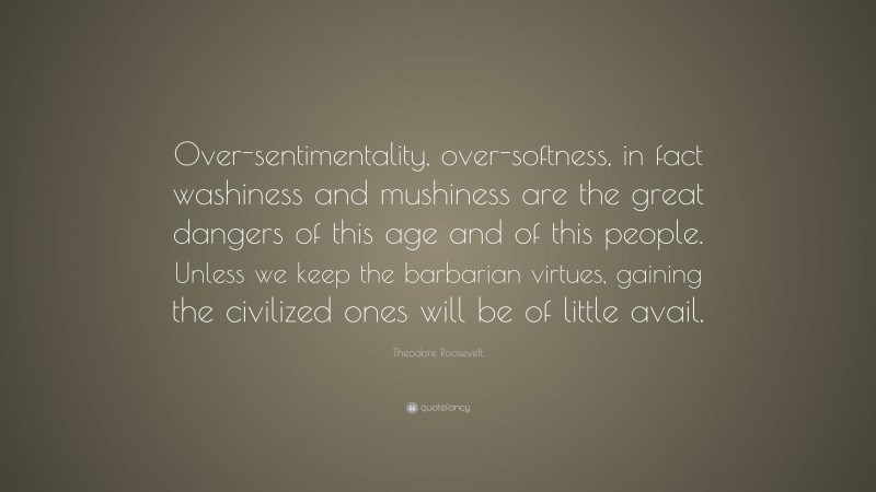 Theodore Roosevelt Quote: “Over-sentimentality, over-softness, in fact washiness and mushiness are the great dangers of this age and of this people. Unless we keep the barbarian virtues, gaining the civilized ones will be of little avail.”