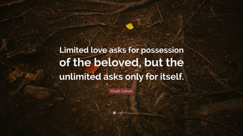 Khalil Gibran Quote: “Limited love asks for possession of the beloved, but the unlimited asks only for itself.”