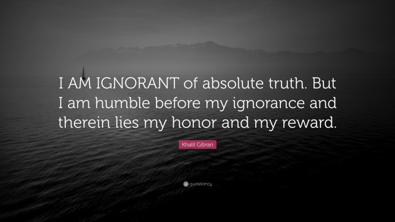 Khalil Gibran Quote: “I AM IGNORANT of absolute truth. But I am humble before my ignorance and therein lies my honor and my reward.”