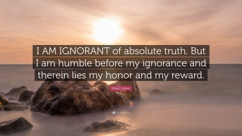 Khalil Gibran Quote: “I AM IGNORANT of absolute truth. But I am humble before my ignorance and therein lies my honor and my reward.”