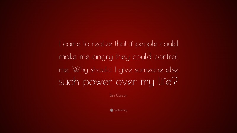 Ben Carson Quote: “I came to realize that if people could make me angry they could control me. Why should I give someone else such power over my life?”